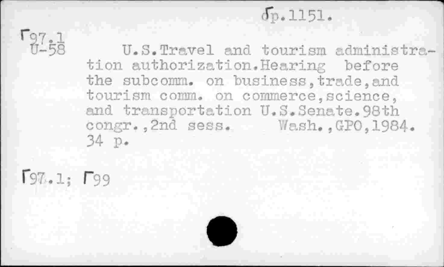 ﻿dp.1151

U.S.Travel and tourism administra tion authorization.Hearing before the subcomm, on business,trade,and tourism comm, on commerce,science, and transportation U.S.Senate.98th congr.,2nd sess. Wash.,GPO,1984. 34 p.
r97.1; T99